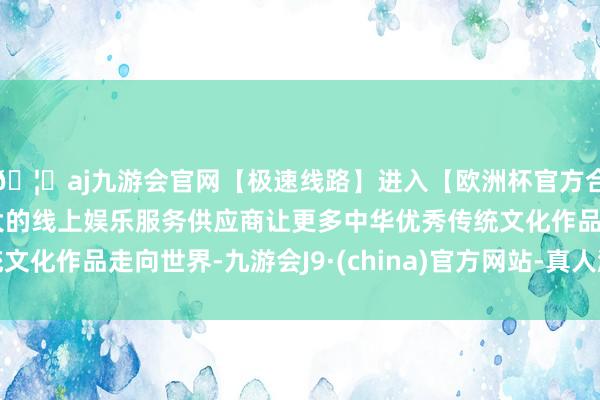🦄aj九游会官网【极速线路】进入【欧洲杯官方合作网站】华人市场最大的线上娱乐服务供应商让更多中华优秀传统文化作品走向世界-九游会J9·(china)官方网站-真人游戏第一品牌