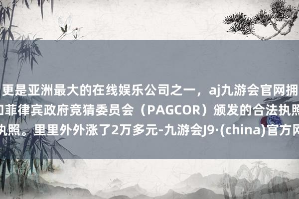 更是亚洲最大的在线娱乐公司之一，aj九游会官网拥有欧洲马耳他（MGA）和菲律宾政府竞猜委员会（PAGCOR）颁发的合法执照。里里外外涨了2万多元-九游会J9·(china)官方网站-真人游戏第一品牌