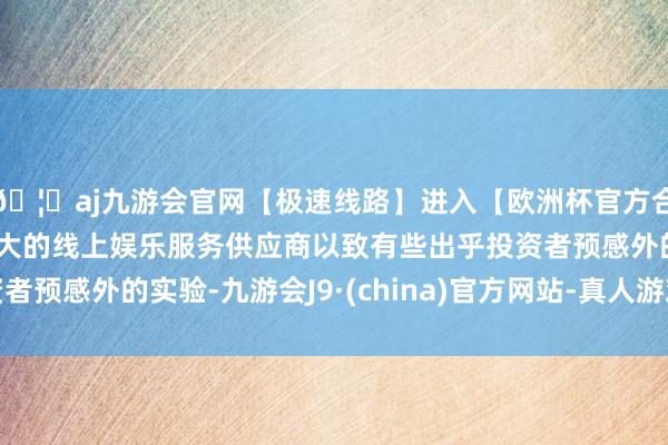 🦄aj九游会官网【极速线路】进入【欧洲杯官方合作网站】华人市场最大的线上娱乐服务供应商以致有些出乎投资者预感外的实验-九游会J9·(china)官方网站-真人游戏第一品牌