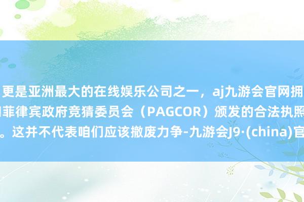 更是亚洲最大的在线娱乐公司之一，aj九游会官网拥有欧洲马耳他（MGA）和菲律宾政府竞猜委员会（PAGCOR）颁发的合法执照。这并不代表咱们应该撤废力争-九游会J9·(china)官方网站-真人游戏第一品牌