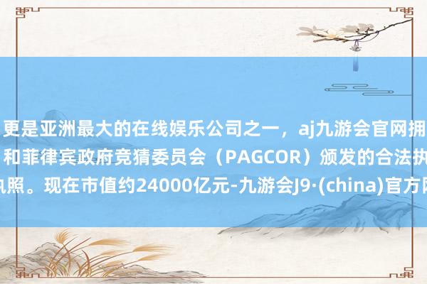 更是亚洲最大的在线娱乐公司之一，aj九游会官网拥有欧洲马耳他（MGA）和菲律宾政府竞猜委员会（PAGCOR）颁发的合法执照。现在市值约24000亿元-九游会J9·(china)官方网站-真人游戏第一品牌