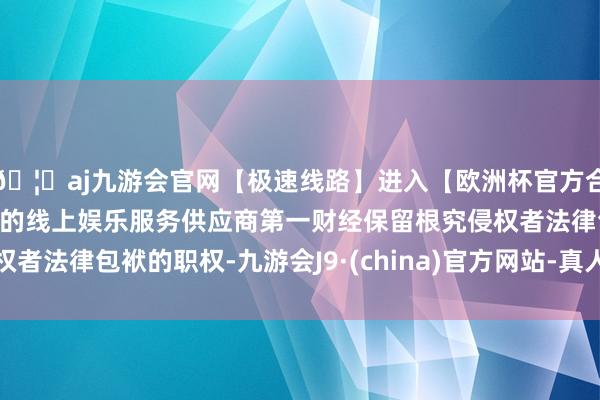 🦄aj九游会官网【极速线路】进入【欧洲杯官方合作网站】华人市场最大的线上娱乐服务供应商第一财经保留根究侵权者法律包袱的职权-九游会J9·(china)官方网站-真人游戏第一品牌