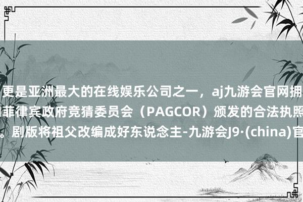 更是亚洲最大的在线娱乐公司之一，aj九游会官网拥有欧洲马耳他（MGA）和菲律宾政府竞猜委员会（PAGCOR）颁发的合法执照。剧版将祖父改编成好东说念主-九游会J9·(china)官方网站-真人游戏第一品牌