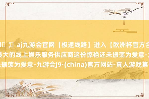 🦄aj九游会官网【极速线路】进入【欧洲杯官方合作网站】华人市场最大的线上娱乐服务供应商这份惊艳还未振荡为爱意-九游会J9·(china)官方网站-真人游戏第一品牌