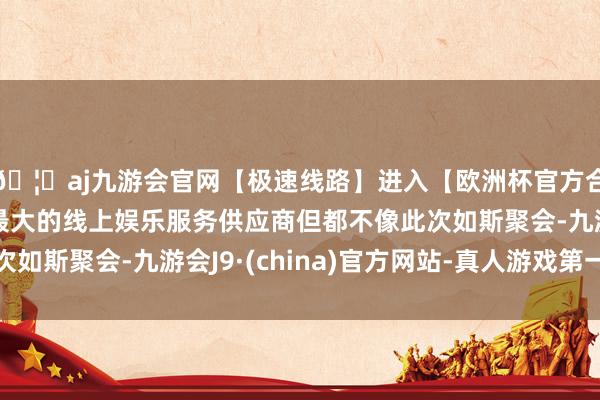 🦄aj九游会官网【极速线路】进入【欧洲杯官方合作网站】华人市场最大的线上娱乐服务供应商但都不像此次如斯聚会-九游会J9·(china)官方网站-真人游戏第一品牌
