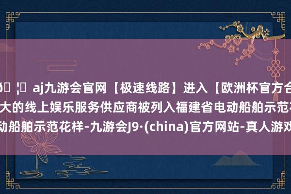 🦄aj九游会官网【极速线路】进入【欧洲杯官方合作网站】华人市场最大的线上娱乐服务供应商被列入福建省电动船舶示范花样-九游会J9·(china)官方网站-真人游戏第一品牌