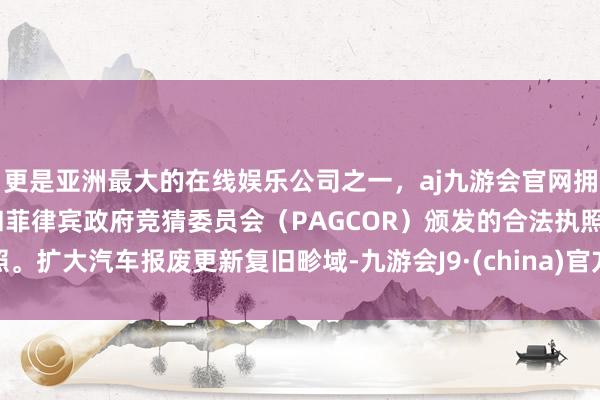 更是亚洲最大的在线娱乐公司之一，aj九游会官网拥有欧洲马耳他（MGA）和菲律宾政府竞猜委员会（PAGCOR）颁发的合法执照。扩大汽车报废更新复旧畛域-九游会J9·(china)官方网站-真人游戏第一品牌