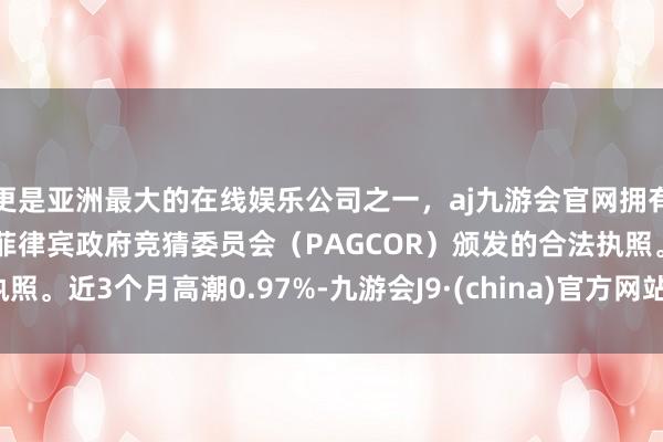 更是亚洲最大的在线娱乐公司之一，aj九游会官网拥有欧洲马耳他（MGA）和菲律宾政府竞猜委员会（PAGCOR）颁发的合法执照。近3个月高潮0.97%-九游会J9·(china)官方网站-真人游戏第一品牌