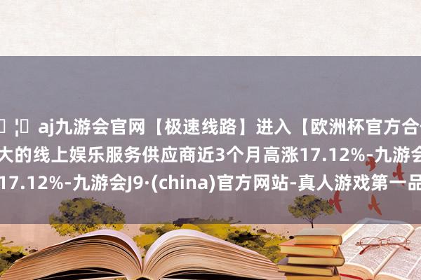 🦄aj九游会官网【极速线路】进入【欧洲杯官方合作网站】华人市场最大的线上娱乐服务供应商近3个月高涨17.12%-九游会J9·(china)官方网站-真人游戏第一品牌