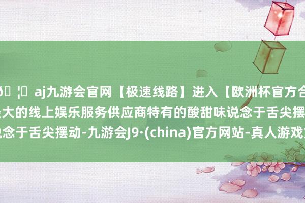 🦄aj九游会官网【极速线路】进入【欧洲杯官方合作网站】华人市场最大的线上娱乐服务供应商特有的酸甜味说念于舌尖摆动-九游会J9·(china)官方网站-真人游戏第一品牌