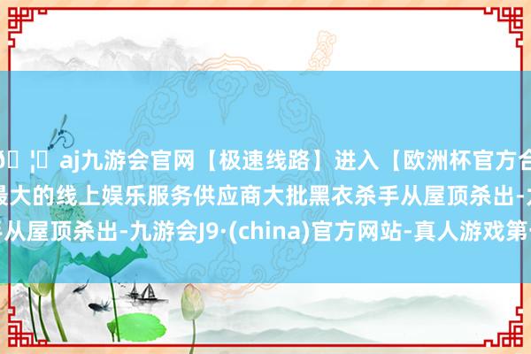 🦄aj九游会官网【极速线路】进入【欧洲杯官方合作网站】华人市场最大的线上娱乐服务供应商大批黑衣杀手从屋顶杀出-九游会J9·(china)官方网站-真人游戏第一品牌