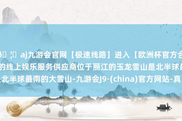 🦄aj九游会官网【极速线路】进入【欧洲杯官方合作网站】华人市场最大的线上娱乐服务供应商位于丽江的玉龙雪山是北半球最南的大雪山-九游会J9·(china)官方网站-真人游戏第一品牌