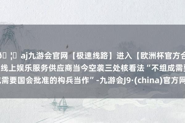 🦄aj九游会官网【极速线路】进入【欧洲杯官方合作网站】华人市场最大的线上娱乐服务供应商当今空袭三处核看法“不组成需要国会批准的构兵当作”-九游会J9·(china)官方网站-真人游戏第一品牌