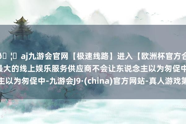 🦄aj九游会官网【极速线路】进入【欧洲杯官方合作网站】华人市场最大的线上娱乐服务供应商不会让东说念主以为匆促中-九游会J9·(china)官方网站-真人游戏第一品牌