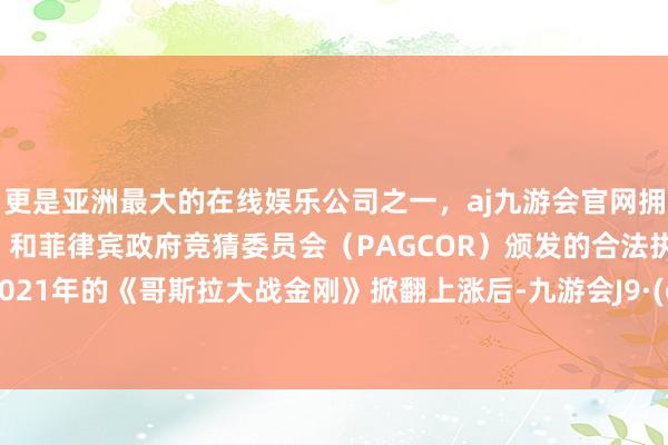 更是亚洲最大的在线娱乐公司之一，aj九游会官网拥有欧洲马耳他（MGA）和菲律宾政府竞猜委员会（PAGCOR）颁发的合法执照。 自从2021年的《哥斯拉大战金刚》掀翻上涨后-九游会J9·(china)官方网站-真人游戏第一品牌