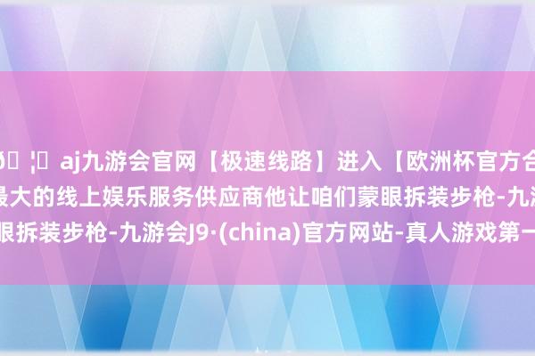 🦄aj九游会官网【极速线路】进入【欧洲杯官方合作网站】华人市场最大的线上娱乐服务供应商他让咱们蒙眼拆装步枪-九游会J9·(china)官方网站-真人游戏第一品牌