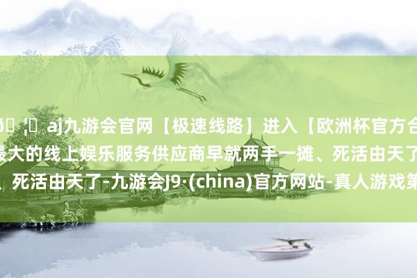 🦄aj九游会官网【极速线路】进入【欧洲杯官方合作网站】华人市场最大的线上娱乐服务供应商早就两手一摊、死活由天了-九游会J9·(china)官方网站-真人游戏第一品牌
