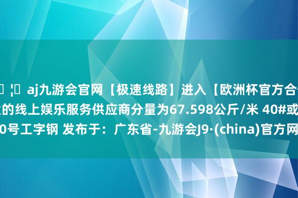 🦄aj九游会官网【极速线路】进入【欧洲杯官方合作网站】华人市场最大的线上娱乐服务供应商分量为67.598公斤/米 40#或40号工字钢 发布于：广东省-九游会J9·(china)官方网站-真人游戏第一品牌
