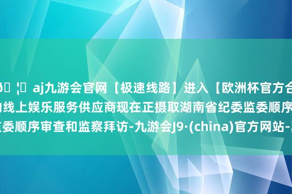 🦄aj九游会官网【极速线路】进入【欧洲杯官方合作网站】华人市场最大的线上娱乐服务供应商现在正摄取湖南省纪委监委顺序审查和监察拜访-九游会J9·(china)官方网站-真人游戏第一品牌