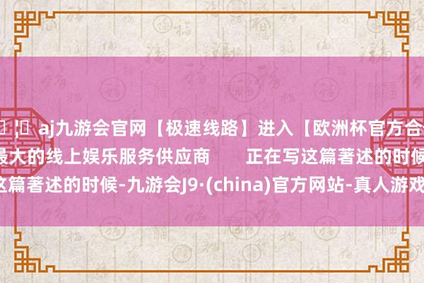🦄aj九游会官网【极速线路】进入【欧洲杯官方合作网站】华人市场最大的线上娱乐服务供应商       正在写这篇著述的时候-九游会J9·(china)官方网站-真人游戏第一品牌