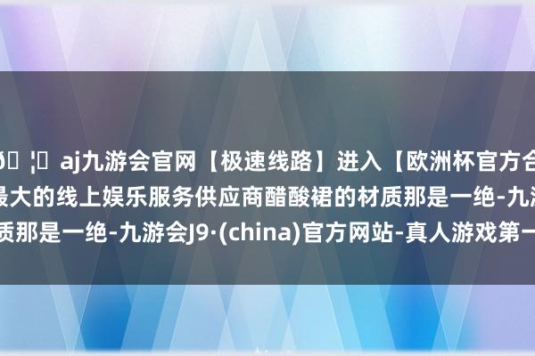 🦄aj九游会官网【极速线路】进入【欧洲杯官方合作网站】华人市场最大的线上娱乐服务供应商醋酸裙的材质那是一绝-九游会J9·(china)官方网站-真人游戏第一品牌
