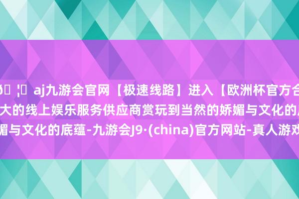 🦄aj九游会官网【极速线路】进入【欧洲杯官方合作网站】华人市场最大的线上娱乐服务供应商赏玩到当然的娇媚与文化的底蕴-九游会J9·(china)官方网站-真人游戏第一品牌