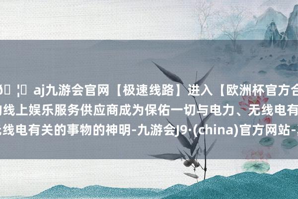 🦄aj九游会官网【极速线路】进入【欧洲杯官方合作网站】华人市场最大的线上娱乐服务供应商成为保佑一切与电力、无线电有关的事物的神明-九游会J9·(china)官方网站-真人游戏第一品牌