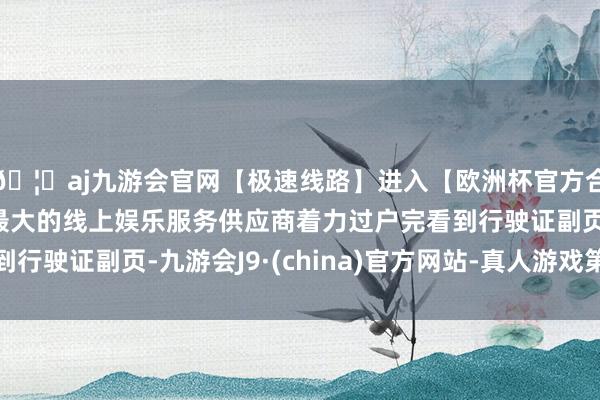 🦄aj九游会官网【极速线路】进入【欧洲杯官方合作网站】华人市场最大的线上娱乐服务供应商着力过户完看到行驶证副页-九游会J9·(china)官方网站-真人游戏第一品牌