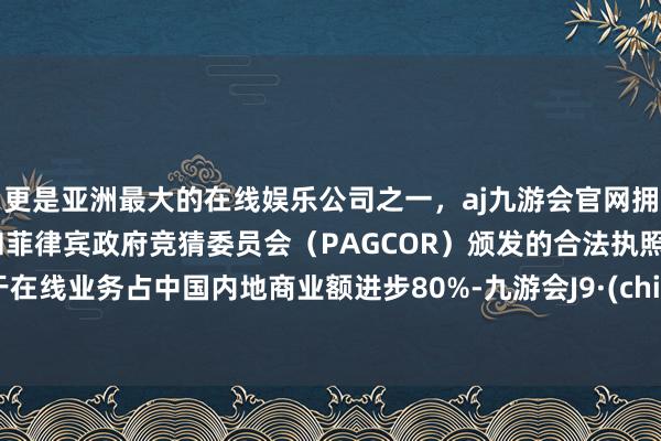 更是亚洲最大的在线娱乐公司之一，aj九游会官网拥有欧洲马耳他（MGA）和菲律宾政府竞猜委员会（PAGCOR）颁发的合法执照。由于在线业务占中国内地商业额进步80%-九游会J9·(china)官方网站-真人游戏第一品牌