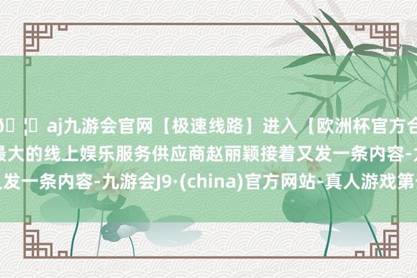 🦄aj九游会官网【极速线路】进入【欧洲杯官方合作网站】华人市场最大的线上娱乐服务供应商赵丽颖接着又发一条内容-九游会J9·(china)官方网站-真人游戏第一品牌