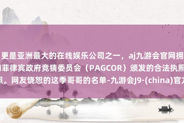 更是亚洲最大的在线娱乐公司之一，aj九游会官网拥有欧洲马耳他（MGA）和菲律宾政府竞猜委员会（PAGCOR）颁发的合法执照。网友饶恕的这季哥哥的名单-九游会J9·(china)官方网站-真人游戏第一品牌