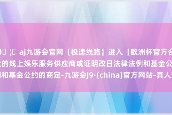 🦄aj九游会官网【极速线路】进入【欧洲杯官方合作网站】华人市场最大的线上娱乐服务供应商或证明改日法律法例和基金公约的商定-九游会J9·(china)官方网站-真人游戏第一品牌