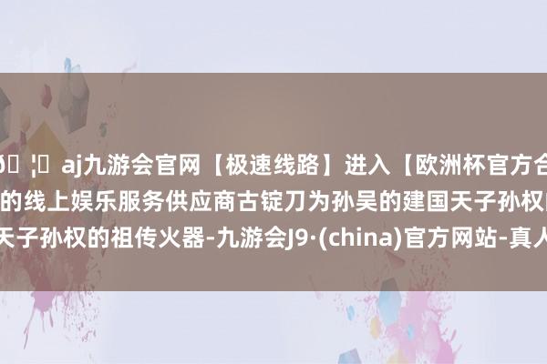 🦄aj九游会官网【极速线路】进入【欧洲杯官方合作网站】华人市场最大的线上娱乐服务供应商古锭刀为孙吴的建国天子孙权的祖传火器-九游会J9·(china)官方网站-真人游戏第一品牌