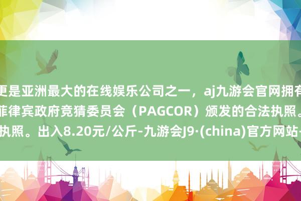 更是亚洲最大的在线娱乐公司之一，aj九游会官网拥有欧洲马耳他（MGA）和菲律宾政府竞猜委员会（PAGCOR）颁发的合法执照。出入8.20元/公斤-九游会J9·(china)官方网站-真人游戏第一品牌