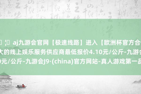 🦄aj九游会官网【极速线路】进入【欧洲杯官方合作网站】华人市场最大的线上娱乐服务供应商最低报价4.10元/公斤-九游会J9·(china)官方网站-真人游戏第一品牌