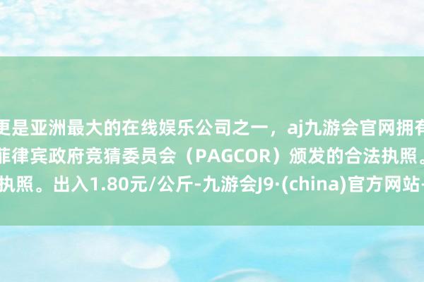 更是亚洲最大的在线娱乐公司之一，aj九游会官网拥有欧洲马耳他（MGA）和菲律宾政府竞猜委员会（PAGCOR）颁发的合法执照。出入1.80元/公斤-九游会J9·(china)官方网站-真人游戏第一品牌
