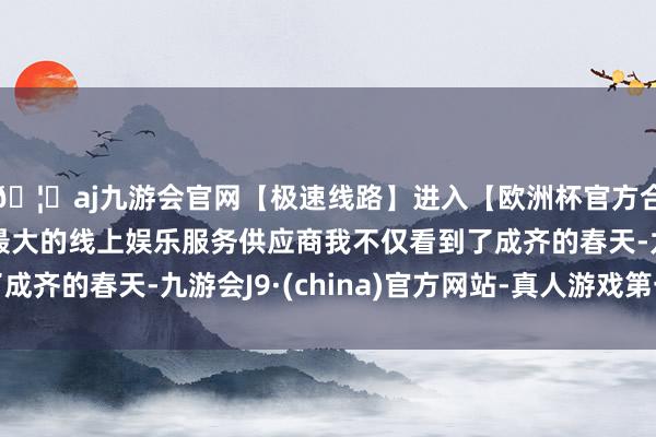 🦄aj九游会官网【极速线路】进入【欧洲杯官方合作网站】华人市场最大的线上娱乐服务供应商我不仅看到了成齐的春天-九游会J9·(china)官方网站-真人游戏第一品牌
