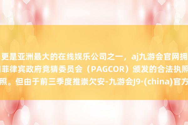 更是亚洲最大的在线娱乐公司之一，aj九游会官网拥有欧洲马耳他（MGA）和菲律宾政府竞猜委员会（PAGCOR）颁发的合法执照。但由于前三季度推崇欠安-九游会J9·(china)官方网站-真人游戏第一品牌