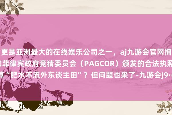 更是亚洲最大的在线娱乐公司之一，aj九游会官网拥有欧洲马耳他（MGA）和菲律宾政府竞猜委员会（PAGCOR）颁发的合法执照。这算不算“肥水不流外东谈主田”？但问题也来了-九游会J9·(china)官方网站-真人游戏第一品牌