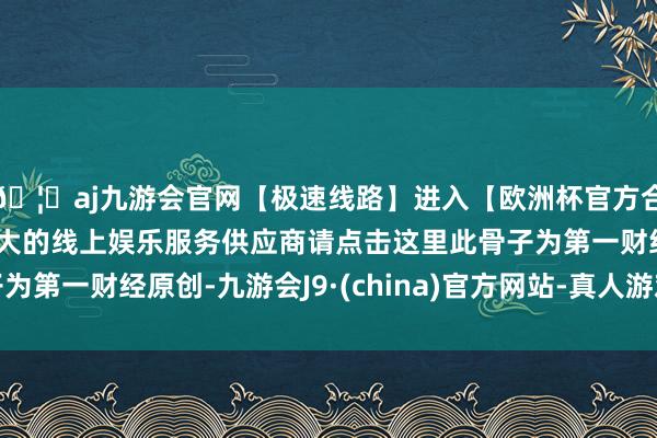 🦄aj九游会官网【极速线路】进入【欧洲杯官方合作网站】华人市场最大的线上娱乐服务供应商请点击这里此骨子为第一财经原创-九游会J9·(china)官方网站-真人游戏第一品牌