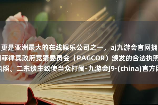 更是亚洲最大的在线娱乐公司之一，aj九游会官网拥有欧洲马耳他（MGA）和菲律宾政府竞猜委员会（PAGCOR）颁发的合法执照。二东谈主致使当众打闹-九游会J9·(china)官方网站-真人游戏第一品牌
