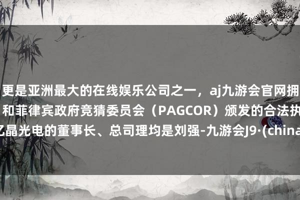 更是亚洲最大的在线娱乐公司之一，aj九游会官网拥有欧洲马耳他（MGA）和菲律宾政府竞猜委员会（PAGCOR）颁发的合法执照。　　亿晶光电的董事长、总司理均是刘强-九游会J9·(china)官方网站-真人游戏第一品牌
