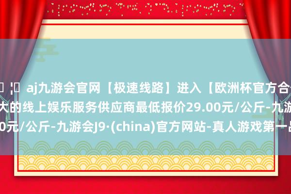 🦄aj九游会官网【极速线路】进入【欧洲杯官方合作网站】华人市场最大的线上娱乐服务供应商最低报价29.00元/公斤-九游会J9·(china)官方网站-真人游戏第一品牌