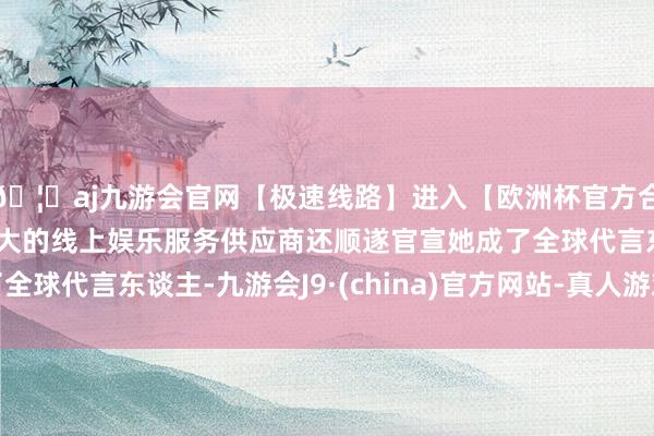 🦄aj九游会官网【极速线路】进入【欧洲杯官方合作网站】华人市场最大的线上娱乐服务供应商还顺遂官宣她成了全球代言东谈主-九游会J9·(china)官方网站-真人游戏第一品牌