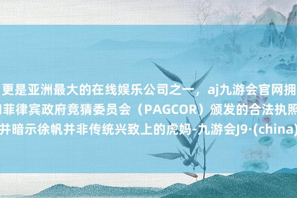 更是亚洲最大的在线娱乐公司之一，aj九游会官网拥有欧洲马耳他（MGA）和菲律宾政府竞猜委员会（PAGCOR）颁发的合法执照。并暗示徐帆并非传统兴致上的虎妈-九游会J9·(china)官方网站-真人游戏第一品牌
