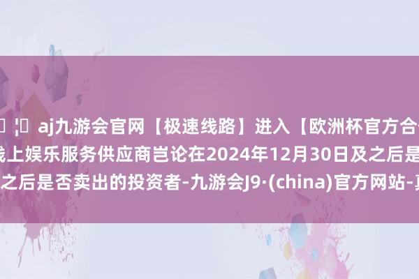🦄aj九游会官网【极速线路】进入【欧洲杯官方合作网站】华人市场最大的线上娱乐服务供应商岂论在2024年12月30日及之后是否卖出的投资者-九游会J9·(china)官方网站-真人游戏第一品牌