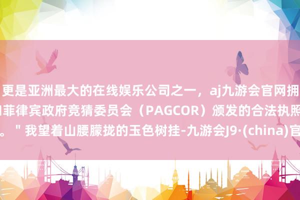 更是亚洲最大的在线娱乐公司之一，aj九游会官网拥有欧洲马耳他（MGA）和菲律宾政府竞猜委员会（PAGCOR）颁发的合法执照。＂我望着山腰朦拢的玉色树挂-九游会J9·(china)官方网站-真人游戏第一品牌