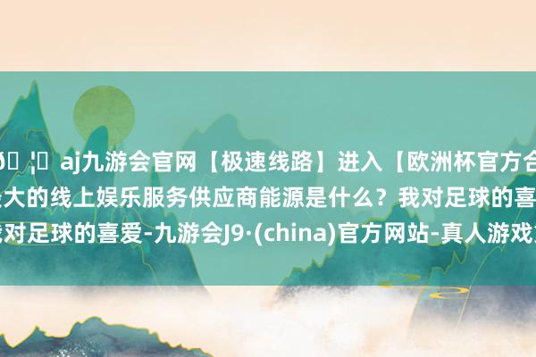 🦄aj九游会官网【极速线路】进入【欧洲杯官方合作网站】华人市场最大的线上娱乐服务供应商能源是什么？我对足球的喜爱-九游会J9·(china)官方网站-真人游戏第一品牌
