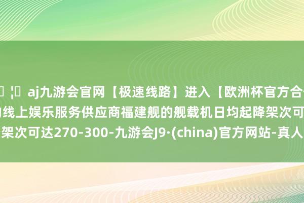🦄aj九游会官网【极速线路】进入【欧洲杯官方合作网站】华人市场最大的线上娱乐服务供应商福建舰的舰载机日均起降架次可达270-300-九游会J9·(china)官方网站-真人游戏第一品牌
