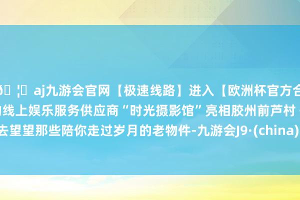 🦄aj九游会官网【极速线路】进入【欧洲杯官方合作网站】华人市场最大的线上娱乐服务供应商“时光摄影馆”亮相胶州前芦村 快去望望那些陪你走过岁月的老物件-九游会J9·(china)官方网站-真人游戏第一品牌